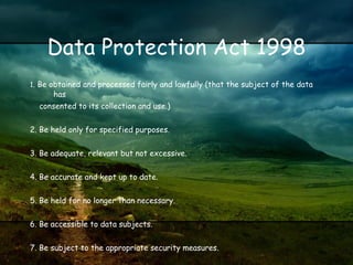 Data Protection Act 1998 1 . Be obtained and processed fairly and lawfully (that the subject of the data has consented to its collection and use.) 2. Be held only for specified purposes. 3. Be adequate, relevant but not excessive. 4. Be accurate and kept up to date. 5. Be held for no longer than necessary. 6. Be accessible to data subjects. 7. Be subject to the appropriate security measures. 8. Not be transferred outside the European Economic Area. Regulation of Investigatory Powers Act 2000 