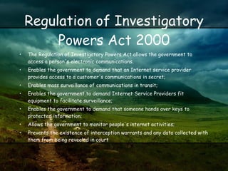 Regulation of Investigatory Powers Act 2000 The Regulation of Investigatory Powers Act allows the government to access a person's electronic communications.  Enables the government to demand that an Internet service provider provides access to a customer's communications in secret;  Enables mass surveillance of communications in transit;  Enables the government to demand Internet Service Providers fit equipment to facilitate surveillance;  Enables the government to demand that someone hands over keys to protected information;  Allows the government to monitor people's internet activities;  Prevents the existence of interception warrants and any data collected with them from being revealed in court  
