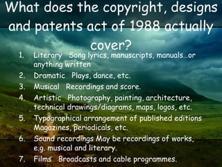 What does the copyright, designs and patents act of 1988 actually cover? Literary   Song lyrics, manuscripts, manuals…or anything written Dramatic   Plays, dance, etc. Musical   Recordings and score. Artistic   Photography, painting, architecture, technical drawings/diagrams, maps, logos, etc. Typographical arrangement of published editions Magazines, periodicals, etc. Sound recordings May be recordings of works, e.g. musical and literary. Films   Broadcasts and cable programmes. 