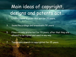 Main ideas of copyright, designs and patents act… Literacy work is under this act for 70 years, Sound Recordings and broadcasts 50 years  Films are only protected for 70 years, after that they are allowed to be copied and used in any way. Typographical work is copyrighted for 25 years. 