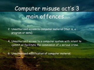 Computer misuse act’s 3 main offences… Unauthorised access to computer material (that is, a program or data).  Unauthorised access to a computer system with intent to commit or facilitate the commission of a serious crime.  Unauthorised modification of computer material.  