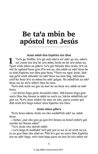 © Liga Bíblica Internacional 2011
1
Jesús ndab ilen Espíritu ten Dios
1
1 Leꞌa go Teófilo, leꞌa git ned mkeꞌa naꞌ ndoꞌ ga wa, mkeꞌa
naꞌ cuent ten itea be taꞌa mbin Jesús no be taꞌa mluu xa,
2 gast wizh mkea xa gibeꞌa. Leꞌa gor biseata ikea Jesús, leꞌa xa
mti be apóstol bexa gun tiꞌin ten xa, cha ndab xa ndoꞌ bexa be
ta nlad Espíritu ten Dios gun bexa. 3 Tsoꞌo na ngut Jesús, dub
top gaꞌal wizh mlundoꞌ xa ndoꞌ bexa wa sian biaj, ndoꞌontsa
uniꞌí-ka bexa leꞌa xa mban-ka ndoꞌ gelgut. No mbidiꞌizh xa ndoꞌ
bexa wa na xteꞌe nibeꞌe Dios be men.
4 Leꞌa dub wizh wa gor na nsoꞌ-no xa bexa wa, ndab xa ndoꞌ
bexa:
—Lá ikaꞌan bega gezh Jerusalén ndee. Ndi kweas bega gast
usaꞌa Dios Xus beuna ta ndab xa usaꞌa xa, lak-ka mbidiꞌizh naꞌ
gun xa. 5 Leꞌa Juan uloleaꞌ be men no nits, parea yamer gal
dub wizh leꞌa bega italeaꞌ nsea Espíritu ten Dios.
Jesús mkea gibeꞌa
6 Leꞌa bexa ndeno Jesús wa cha unabdiꞌizh ndoꞌ xa, ndab
bexa:
—Señor, ¿nat zha gun ga gan leꞌa beuna xa Israel inibeꞌe-gal
nación ten beuna ndee?
7 Leꞌa Jesús cha ukaꞌab ndab:
—Leꞌa bega lá nsabndoꞌ iniꞌí pol yoo ta wa ni xá wizh na-ya,
ta na gun Dios zha nlad xa. 8 Ná leꞌa gor na usaꞌa Dios Espíritu
ten na ndoꞌ bega, weꞌe isen bega juers no itea be taꞌa mbin naꞌ
Be taꞌa mbin be
apóstol ten Jesús
 