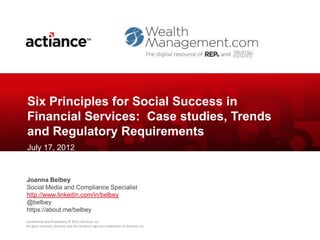Six Principles for Social Success in
Financial Services: Case studies, Trends
and Regulatory Requirements
July 17, 2012


Joanna Belbey
Social Media and Compliance Specialist
http://www.linkedin.com/in/belbey
@belbey
https://about.me/belbey
Confidential and Proprietary © 2012, Actiance, Inc.
All rights reserved. Actiance and the Actiance logo are trademarks of Actiance, Inc
 