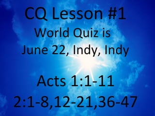CQ Lesson #1
   World Quiz is
 June 22, Indy, Indy

   Acts 1:1-11
2:1-8,12-21,36-47
 