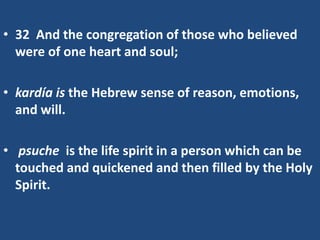 • 32 And the congregation of those who believed
were of one heart and soul;
• kardía is the Hebrew sense of reason, emotions,
and will.
• psuche is the life spirit in a person which can be
touched and quickened and then filled by the Holy
Spirit.
 