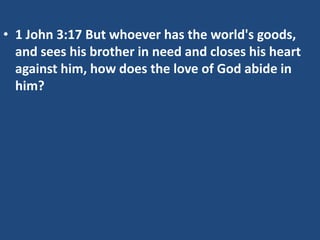 • 1 John 3:17 But whoever has the world's goods,
and sees his brother in need and closes his heart
against him, how does the love of God abide in
him?
 