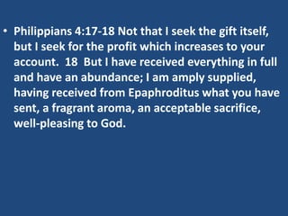 • Philippians 4:17-18 Not that I seek the gift itself,
but I seek for the profit which increases to your
account. 18 But I have received everything in full
and have an abundance; I am amply supplied,
having received from Epaphroditus what you have
sent, a fragrant aroma, an acceptable sacrifice,
well-pleasing to God.
 