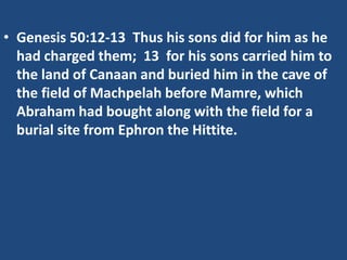 • Genesis 50:12-13 Thus his sons did for him as he
had charged them; 13 for his sons carried him to
the land of Canaan and buried him in the cave of
the field of Machpelah before Mamre, which
Abraham had bought along with the field for a
burial site from Ephron the Hittite.
 