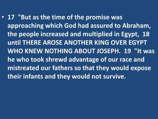 • 17 "But as the time of the promise was
approaching which God had assured to Abraham,
the people increased and multiplied in Egypt, 18
until THERE AROSE ANOTHER KING OVER EGYPT
WHO KNEW NOTHING ABOUT JOSEPH. 19 "It was
he who took shrewd advantage of our race and
mistreated our fathers so that they would expose
their infants and they would not survive.
 