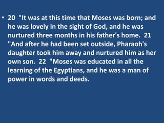 • 20 "It was at this time that Moses was born; and
he was lovely in the sight of God, and he was
nurtured three months in his father's home. 21
"And after he had been set outside, Pharaoh's
daughter took him away and nurtured him as her
own son. 22 "Moses was educated in all the
learning of the Egyptians, and he was a man of
power in words and deeds.
 