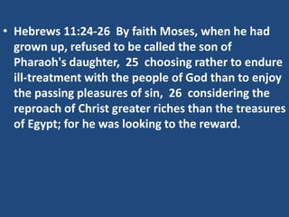 • Hebrews 11:24-26 By faith Moses, when he had
grown up, refused to be called the son of
Pharaoh's daughter, 25 choosing rather to endure
ill-treatment with the people of God than to enjoy
the passing pleasures of sin, 26 considering the
reproach of Christ greater riches than the treasures
of Egypt; for he was looking to the reward.
 
