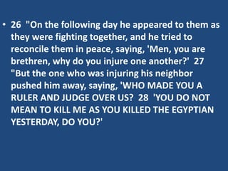 • 26 "On the following day he appeared to them as
they were fighting together, and he tried to
reconcile them in peace, saying, 'Men, you are
brethren, why do you injure one another?' 27
"But the one who was injuring his neighbor
pushed him away, saying, 'WHO MADE YOU A
RULER AND JUDGE OVER US? 28 'YOU DO NOT
MEAN TO KILL ME AS YOU KILLED THE EGYPTIAN
YESTERDAY, DO YOU?'
 