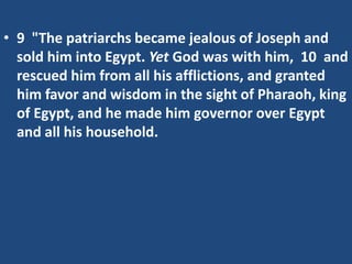 • 9 "The patriarchs became jealous of Joseph and
sold him into Egypt. Yet God was with him, 10 and
rescued him from all his afflictions, and granted
him favor and wisdom in the sight of Pharaoh, king
of Egypt, and he made him governor over Egypt
and all his household.
 