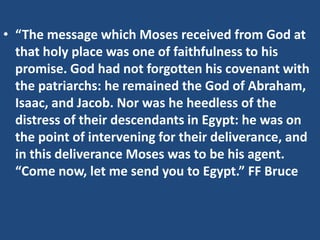 • “The message which Moses received from God at
that holy place was one of faithfulness to his
promise. God had not forgotten his covenant with
the patriarchs: he remained the God of Abraham,
Isaac, and Jacob. Nor was he heedless of the
distress of their descendants in Egypt: he was on
the point of intervening for their deliverance, and
in this deliverance Moses was to be his agent.
“Come now, let me send you to Egypt.” FF Bruce
 