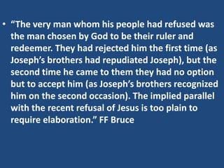 • “The very man whom his people had refused was
the man chosen by God to be their ruler and
redeemer. They had rejected him the first time (as
Joseph’s brothers had repudiated Joseph), but the
second time he came to them they had no option
but to accept him (as Joseph’s brothers recognized
him on the second occasion). The implied parallel
with the recent refusal of Jesus is too plain to
require elaboration.” FF Bruce
 