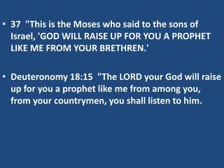 • 37 "This is the Moses who said to the sons of
Israel, 'GOD WILL RAISE UP FOR YOU A PROPHET
LIKE ME FROM YOUR BRETHREN.'
• Deuteronomy 18:15 "The LORD your God will raise
up for you a prophet like me from among you,
from your countrymen, you shall listen to him.
 