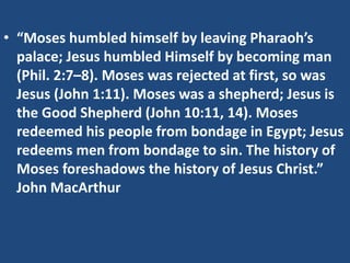 • “Moses humbled himself by leaving Pharaoh’s
palace; Jesus humbled Himself by becoming man
(Phil. 2:7–8). Moses was rejected at first, so was
Jesus (John 1:11). Moses was a shepherd; Jesus is
the Good Shepherd (John 10:11, 14). Moses
redeemed his people from bondage in Egypt; Jesus
redeems men from bondage to sin. The history of
Moses foreshadows the history of Jesus Christ.”
John MacArthur
 