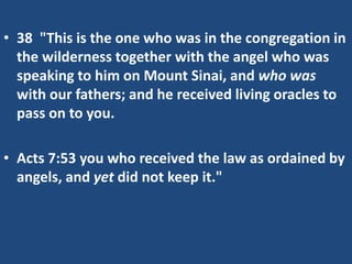 • 38 "This is the one who was in the congregation in
the wilderness together with the angel who was
speaking to him on Mount Sinai, and who was
with our fathers; and he received living oracles to
pass on to you.
• Acts 7:53 you who received the law as ordained by
angels, and yet did not keep it."
 