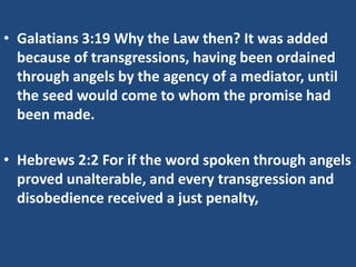 • Galatians 3:19 Why the Law then? It was added
because of transgressions, having been ordained
through angels by the agency of a mediator, until
the seed would come to whom the promise had
been made.
• Hebrews 2:2 For if the word spoken through angels
proved unalterable, and every transgression and
disobedience received a just penalty,
 