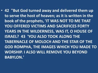 • 42 "But God turned away and delivered them up
to serve the host of heaven; as it is written in the
book of the prophets, 'IT WAS NOT TO ME THAT
YOU OFFERED VICTIMS AND SACRIFICES FORTY
YEARS IN THE WILDERNESS, WAS IT, O HOUSE OF
ISRAEL? 43 'YOU ALSO TOOK ALONG THE
TABERNACLE OF MOLOCH AND THE STAR OF THE
GOD ROMPHA, THE IMAGES WHICH YOU MADE TO
WORSHIP. I ALSO WILL REMOVE YOU BEYOND
BABYLON.'
 