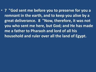 • 7 "God sent me before you to preserve for you a
remnant in the earth, and to keep you alive by a
great deliverance. 8 "Now, therefore, it was not
you who sent me here, but God; and He has made
me a father to Pharaoh and lord of all his
household and ruler over all the land of Egypt.
 