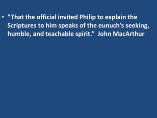 • “That the official invited Philip to explain the
Scriptures to him speaks of the eunuch’s seeking,
humble, and teachable spirit.” John MacArthur
 