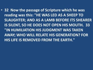 • 32 Now the passage of Scripture which he was
reading was this: "HE WAS LED AS A SHEEP TO
SLAUGHTER; AND AS A LAMB BEFORE ITS SHEARER
IS SILENT, SO HE DOES NOT OPEN HIS MOUTH. 33
"IN HUMILIATION HIS JUDGMENT WAS TAKEN
AWAY; WHO WILL RELATE HIS GENERATION? FOR
HIS LIFE IS REMOVED FROM THE EARTH."
 