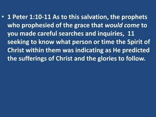 • 1 Peter 1:10-11 As to this salvation, the prophets
who prophesied of the grace that would come to
you made careful searches and inquiries, 11
seeking to know what person or time the Spirit of
Christ within them was indicating as He predicted
the sufferings of Christ and the glories to follow.
 