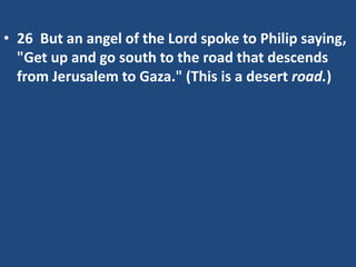 • 26 But an angel of the Lord spoke to Philip saying,
"Get up and go south to the road that descends
from Jerusalem to Gaza." (This is a desert road.)
 