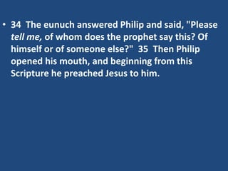 • 34 The eunuch answered Philip and said, "Please
tell me, of whom does the prophet say this? Of
himself or of someone else?" 35 Then Philip
opened his mouth, and beginning from this
Scripture he preached Jesus to him.
 