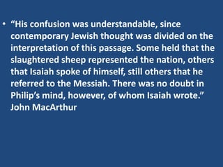 • “His confusion was understandable, since
contemporary Jewish thought was divided on the
interpretation of this passage. Some held that the
slaughtered sheep represented the nation, others
that Isaiah spoke of himself, still others that he
referred to the Messiah. There was no doubt in
Philip’s mind, however, of whom Isaiah wrote.”
John MacArthur
 