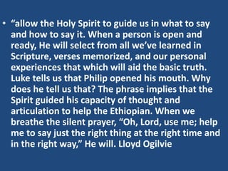 • “allow the Holy Spirit to guide us in what to say
and how to say it. When a person is open and
ready, He will select from all we’ve learned in
Scripture, verses memorized, and our personal
experiences that which will aid the basic truth.
Luke tells us that Philip opened his mouth. Why
does he tell us that? The phrase implies that the
Spirit guided his capacity of thought and
articulation to help the Ethiopian. When we
breathe the silent prayer, “Oh, Lord, use me; help
me to say just the right thing at the right time and
in the right way,” He will. Lloyd Ogilvie
 