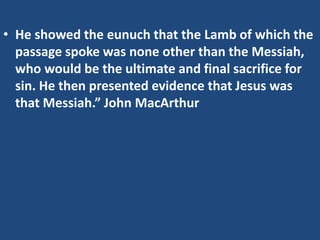 • He showed the eunuch that the Lamb of which the
passage spoke was none other than the Messiah,
who would be the ultimate and final sacrifice for
sin. He then presented evidence that Jesus was
that Messiah.” John MacArthur
 