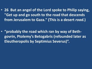 • 26 But an angel of the Lord spoke to Philip saying,
"Get up and go south to the road that descends
from Jerusalem to Gaza." (This is a desert road.)
• “probably the road which ran by way of Beth-
govrin, Ptolemy’s Betogabris (refounded later as
Eleutheropolis by Septimius Severus)”.
 