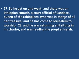 • 27 So he got up and went; and there was an
Ethiopian eunuch, a court official of Candace,
queen of the Ethiopians, who was in charge of all
her treasure; and he had come to Jerusalem to
worship, 28 and he was returning and sitting in
his chariot, and was reading the prophet Isaiah.
 