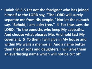 • Isaiah 56:3-5 Let not the foreigner who has joined
himself to the LORD say, "The LORD will surely
separate me from His people." Nor let the eunuch
say, "Behold, I am a dry tree." 4 For thus says the
LORD, "To the eunuchs who keep My sabbaths,
And choose what pleases Me, And hold fast My
covenant, 5 To them I will give in My house and
within My walls a memorial, And a name better
than that of sons and daughters; I will give them
an everlasting name which will not be cut off.
 