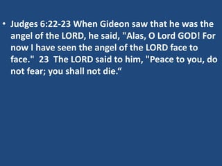 • Judges 6:22-23 When Gideon saw that he was the
angel of the LORD, he said, "Alas, O Lord GOD! For
now I have seen the angel of the LORD face to
face." 23 The LORD said to him, "Peace to you, do
not fear; you shall not die.“
 