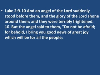 • Luke 2:9-10 And an angel of the Lord suddenly
stood before them, and the glory of the Lord shone
around them; and they were terribly frightened.
10 But the angel said to them, "Do not be afraid;
for behold, I bring you good news of great joy
which will be for all the people;
 