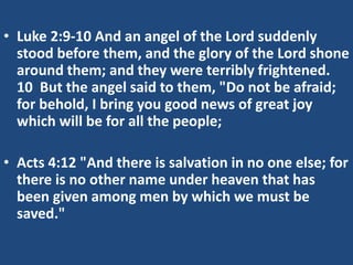 • Luke 2:9-10 And an angel of the Lord suddenly
stood before them, and the glory of the Lord shone
around them; and they were terribly frightened.
10 But the angel said to them, "Do not be afraid;
for behold, I bring you good news of great joy
which will be for all the people;
• Acts 4:12 "And there is salvation in no one else; for
there is no other name under heaven that has
been given among men by which we must be
saved."
 