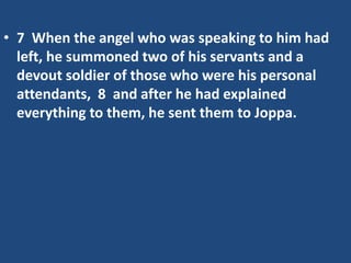 • 7 When the angel who was speaking to him had
left, he summoned two of his servants and a
devout soldier of those who were his personal
attendants, 8 and after he had explained
everything to them, he sent them to Joppa.
 