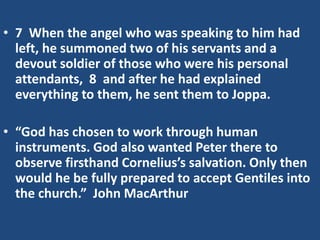 • 7 When the angel who was speaking to him had
left, he summoned two of his servants and a
devout soldier of those who were his personal
attendants, 8 and after he had explained
everything to them, he sent them to Joppa.
• “God has chosen to work through human
instruments. God also wanted Peter there to
observe firsthand Cornelius’s salvation. Only then
would he be fully prepared to accept Gentiles into
the church.” John MacArthur
 