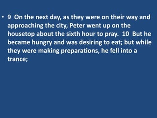 • 9 On the next day, as they were on their way and
approaching the city, Peter went up on the
housetop about the sixth hour to pray. 10 But he
became hungry and was desiring to eat; but while
they were making preparations, he fell into a
trance;
 