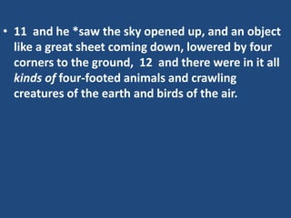 • 11 and he *saw the sky opened up, and an object
like a great sheet coming down, lowered by four
corners to the ground, 12 and there were in it all
kinds of four-footed animals and crawling
creatures of the earth and birds of the air.
 