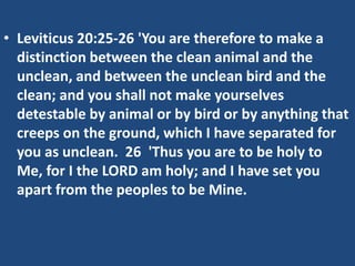 • Leviticus 20:25-26 'You are therefore to make a
distinction between the clean animal and the
unclean, and between the unclean bird and the
clean; and you shall not make yourselves
detestable by animal or by bird or by anything that
creeps on the ground, which I have separated for
you as unclean. 26 'Thus you are to be holy to
Me, for I the LORD am holy; and I have set you
apart from the peoples to be Mine.
 