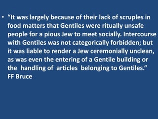 • “It was largely because of their lack of scruples in
food matters that Gentiles were ritually unsafe
people for a pious Jew to meet socially. Intercourse
with Gentiles was not categorically forbidden; but
it was liable to render a Jew ceremonially unclean,
as was even the entering of a Gentile building or
the handling of articles belonging to Gentiles.”
FF Bruce
 