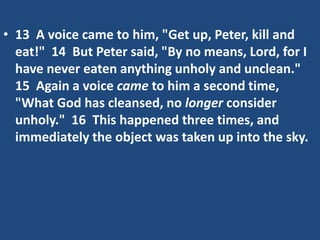 • 13 A voice came to him, "Get up, Peter, kill and
eat!" 14 But Peter said, "By no means, Lord, for I
have never eaten anything unholy and unclean."
15 Again a voice came to him a second time,
"What God has cleansed, no longer consider
unholy." 16 This happened three times, and
immediately the object was taken up into the sky.
 