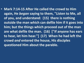• Mark 7:14-15 After He called the crowd to Him
again, He began saying to them, "Listen to Me, all
of you, and understand: (15) there is nothing
outside the man which can defile him if it goes into
him; but the things which proceed out of the man
are what defile the man. (16) ["If anyone has ears
to hear, let him hear."] (17) When he had left the
crowd and entered the house, His disciples
questioned Him about the parable.
 