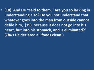 • (18) And He *said to them, "Are you so lacking in
understanding also? Do you not understand that
whatever goes into the man from outside cannot
defile him, (19) because it does not go into his
heart, but into his stomach, and is eliminated?"
(Thus He declared all foods clean.)
 