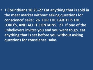 • 1 Corinthians 10:25-27 Eat anything that is sold in
the meat market without asking questions for
conscience' sake; 26 FOR THE EARTH IS THE
LORD'S, AND ALL IT CONTAINS. 27 If one of the
unbelievers invites you and you want to go, eat
anything that is set before you without asking
questions for conscience' sake.
 