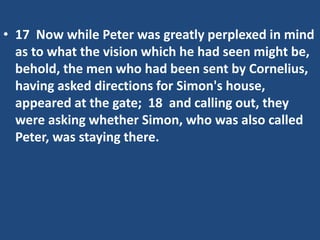 • 17 Now while Peter was greatly perplexed in mind
as to what the vision which he had seen might be,
behold, the men who had been sent by Cornelius,
having asked directions for Simon's house,
appeared at the gate; 18 and calling out, they
were asking whether Simon, who was also called
Peter, was staying there.
 